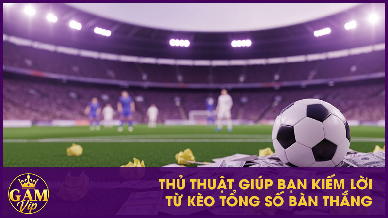 Thủ thuật giúp bạn kiếm lời từ kèo tổng số bàn thắng